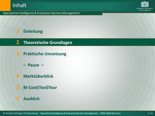 Inhalt
Operational Intelligence & Enterprise Decision Management




             1      Einleitung

             2 Theoretische Grundlagen
             3 Praktische Umsetzung
                    – Pause –

             4 Marktüberblick
             5 BI-Cool(Tool)Tour
             6 Ausblick

© Christian Schieder, Christian Kurze : Operational Intelligence & Enterprise Decision Management : TDWI 2008 München   S. 14
 