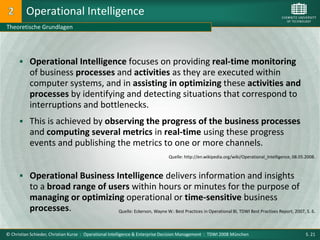 Operational Intelligence
Theoretische Grundlagen




       Operational Intelligence focuses on providing real-time monitoring
           of business processes and activities as they are executed within
           computer systems, and in assisting in optimizing these activities and
           processes by identifying and detecting situations that correspond to
           interruptions and bottlenecks.
       This is achieved by observing the progress of the business processes
           and computing several metrics in real-time using these progress
           events and publishing the metrics to one or more channels.
                                                                              Quelle: http://en.wikipedia.org/wiki/Operational_Intelligence, 08.05.2008.



       Operational Business Intelligence delivers information and insights
           to a broad range of users within hours or minutes for the purpose of
           managing or optimizing operational or time-sensitive business
           processes.            Quelle: Eckerson, Wayne W.: Best Practices in Operational BI, TDWI Best Practises Report, 2007, S. 6.



© Christian Schieder, Christian Kurze : Operational Intelligence & Enterprise Decision Management : TDWI 2008 München                              S. 21
 