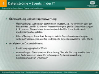 Datenströme – Events in der IT
Theoretische Grundlagen . Operational Intelligence




       Überwachung und Anfrageauswertung:
                     Überwachung: Suche nach bestimmten Mustern, z.B. Nachrichten über ein
                      bestimmtes Land in Strom von Pressemeldungen, große Kursschwankungen
                      in Strom von Börsendaten, lebensbedrohliche Wertkombinationen in
                      medizinischen Messdaten
                     Filtern/Anfragen: komplexe Anfragen, wie in Datenbankanwendungen;
                      selbe Anfragesprachen wie für traditionelle Datenbanksysteme (SQL, XPath)
       Analyse von Datenströmen:
                     Ermittlung aggregierter Werte
                     Anwendungen: Trendanalyse, Abrechnung über die Nutzung von Rechnern
                      und Rechnernetzen sowie Verkehrswegen, Systemüberwachung,
                      Früherkennung von Ereignissen




© Christian Schieder, Christian Kurze : Operational Intelligence & Enterprise Decision Management : TDWI 2008 München   S. 30
 