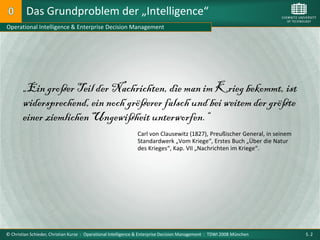 Das Grundproblem der „Intelligence“
Operational Intelligence & Enterprise Decision Management




        „Ein großer Teil der Nachrichten, die man im Krieg bekommt, ist
        widersprechend, ein noch größerer falsch und bei weitem der größte
        einer ziemlichen Ungewißheit unterworfen.“
                                                               Carl von Clausewitz (1827), Preußischer General, in seinem
                                                               Standardwerk „Vom Kriege“, Erstes Buch „Über die Natur
                                                               des Krieges“, Kap. VII „Nachrichten im Kriege“.




© Christian Schieder, Christian Kurze : Operational Intelligence & Enterprise Decision Management : TDWI 2008 München       S. 2
 