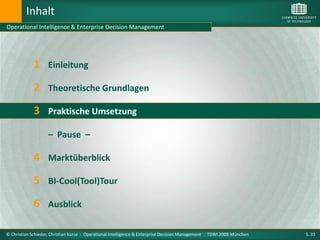 Inhalt
Operational Intelligence & Enterprise Decision Management




             1      Einleitung

             2 Theoretische Grundlagen
             3 Praktische Umsetzung
                    – Pause –

             4 Marktüberblick
             5 BI-Cool(Tool)Tour
             6 Ausblick

© Christian Schieder, Christian Kurze : Operational Intelligence & Enterprise Decision Management : TDWI 2008 München   S. 33
 