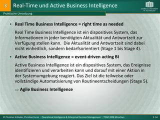 Real-Time und Active Business Intelligence
Praktische Umsetzung


       Real Time Business Intelligence = right time as needed

           Real Time Business Intelligence ist ein dispositives System, das
           Informationen in jeder benötigten Aktualität und Antwortzeit zur
           Verfügung stellen kann. Die Aktualität und Antwortzeit sind dabei
           nicht einheitlich, sondern bedarfsorientiert (Stage 1 bis Stage 4).
       Active Business Intelligence = event-driven acting BI

           Active Business Intelligence ist ein dispositives System, das Ereignisse
           identifizieren und verarbeiten kann und darauf mit einer Aktion in
           der Systemumgebung reagiert. Das Ziel ist die teilweise oder
           vollständige Automatisierung von Routineentscheidungen (Stage 5).
                Agile Business Intelligence




© Christian Schieder, Christian Kurze : Operational Intelligence & Enterprise Decision Management : TDWI 2008 München   S. 34
 