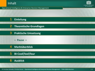 Inhalt
Operational Intelligence & Enterprise Decision Management




             1 Einleitung
             2 Theoretische Grundlagen
             3 Praktische Umsetzung
                    – Pause –

             4 Marktüberblick
             5 BI-Cool(Tool)Tour
             6 Ausblick

© Christian Schieder, Christian Kurze : Operational Intelligence & Enterprise Decision Management : TDWI 2008 München   S. 3
 