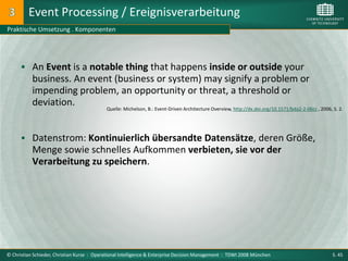 Event Processing / Ereignisverarbeitung
Praktische Umsetzung . Komponenten




       An Event is a notable thing that happens inside or outside your
           business. An event (business or system) may signify a problem or
           impending problem, an opportunity or threat, a threshold or
           deviation.
                                            Quelle: Michelson, B.: Event-Driven Architecture Overview, http://dx.doi.org/10.1571/bda2-2-06cc , 2006, S. 2.




       Datenstrom: Kontinuierlich übersandte Datensätze, deren Größe,
           Menge sowie schnelles Aufkommen verbieten, sie vor der
           Verarbeitung zu speichern.




© Christian Schieder, Christian Kurze : Operational Intelligence & Enterprise Decision Management : TDWI 2008 München                                S. 45
 