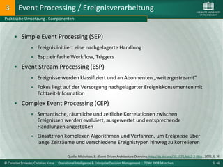 Event Processing / Ereignisverarbeitung
Praktische Umsetzung . Komponenten



       Simple Event Processing (SEP)
                     Ereignis initiiert eine nachgelagerte Handlung
                     Bsp.: einfache Workflow, Triggers
       Event Stream Processing (ESP)
                     Ereignisse werden klassifiziert und an Abonnenten „weitergestreamt“
                     Fokus liegt auf der Versorgung nachgelagerter Ereigniskonsumenten mit
                      Echtzeit-Information
       Complex Event Processing (CEP)
                     Semantische, räumliche und zeitliche Korrelationen zwischen
                      Ereignissen werden evaluiert, ausgewertet und entsprechende
                      Handlungen angestoßen
                     Einsatz von komplexen Algorithmen und Verfahren, um Ereignisse über
                      lange Zeiträume und verschiedene Ereignistypen hinweg zu korrelieren

                                           Quelle: Michelson, B.: Event-Driven Architecture Overview, http://dx.doi.org/10.1571/bda2-2-06cc , 2006, S. 2f.
© Christian Schieder, Christian Kurze : Operational Intelligence & Enterprise Decision Management : TDWI 2008 München                                S. 46
 