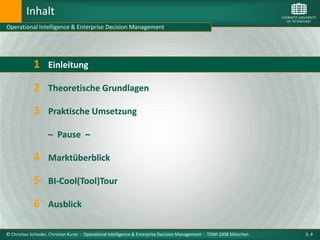 Inhalt
Operational Intelligence & Enterprise Decision Management




             1      Einleitung

             2 Theoretische Grundlagen
             3 Praktische Umsetzung
                    – Pause –

             4 Marktüberblick
             5 BI-Cool(Tool)Tour
             6 Ausblick

© Christian Schieder, Christian Kurze : Operational Intelligence & Enterprise Decision Management : TDWI 2008 München   S. 4
 