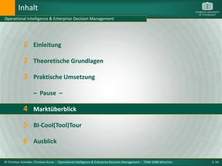 Inhalt
Operational Intelligence & Enterprise Decision Management




             1      Einleitung

             2 Theoretische Grundlagen
             3 Praktische Umsetzung
                    – Pause –

             4 Marktüberblick
             5 BI-Cool(Tool)Tour
             6 Ausblick

© Christian Schieder, Christian Kurze : Operational Intelligence & Enterprise Decision Management : TDWI 2008 München   S. 54
 