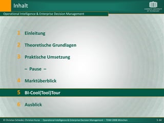 Inhalt
Operational Intelligence & Enterprise Decision Management




             1      Einleitung

             2 Theoretische Grundlagen
             3 Praktische Umsetzung
                    – Pause –

             4 Marktüberblick
             5 BI-Cool(Tool)Tour
             6 Ausblick

© Christian Schieder, Christian Kurze : Operational Intelligence & Enterprise Decision Management : TDWI 2008 München   S. 64
 