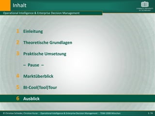 Inhalt
Operational Intelligence & Enterprise Decision Management




             1      Einleitung

             2 Theoretische Grundlagen
             3 Praktische Umsetzung
                    – Pause –

             4 Marktüberblick
             5 BI-Cool(Tool)Tour
             6 Ausblick

© Christian Schieder, Christian Kurze : Operational Intelligence & Enterprise Decision Management : TDWI 2008 München   S. 74
 