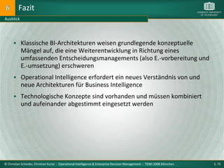 Fazit
Ausblick




       Klassische BI-Architekturen weisen grundlegende konzeptuelle
           Mängel auf, die eine Weiterentwicklung in Richtung eines
           umfassenden Entscheidungsmanagements (also E.-vorbereitung und
           E.-umsetzung) erschweren
       Operational Intelligence erfordert ein neues Verständnis von und
           neue Architekturen für Business Intelligence
       Technologische Konzepte sind vorhanden und müssen kombiniert
           und aufeinander abgestimmt eingesetzt werden




© Christian Schieder, Christian Kurze : Operational Intelligence & Enterprise Decision Management : TDWI 2008 München   S. 75
 
