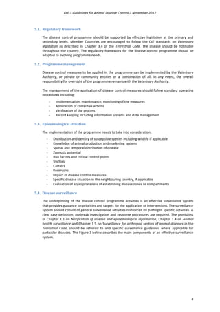 OIE – Guidelines for Animal Disease Control – November 2012
4
5.1. Regulatory framework
The disease control programme should be supported by effective legislation at the primary and
secondary levels. Member Countries are encouraged to follow the OIE standards on Veterinary
legislation as described in Chapter 3.4 of the Terrestrial Code. The disease should be notifiable
throughout the country. The regulatory framework for the disease control programme should be
adapted to evolving programme needs.
5.2. Programme management
Disease control measures to be applied in the programme can be implemented by the Veterinary
Authority, or private or community entities or a combination of all. In any event, the overall
responsibility for oversight of the programme remains with the Veterinary Authority.
The management of the application of disease control measures should follow standard operating
procedures including:
- Implementation, maintenance, monitoring of the measures
- Application of corrective actions
- Verification of the process
- Record keeping including information systems and data management
5.3. Epidemiological situation
The implementation of the programme needs to take into consideration:
- Distribution and density of susceptible species including wildlife if applicable
- Knowledge of animal production and marketing systems
- Spatial and temporal distribution of disease
- Zoonotic potential
- Risk factors and critical control points
- Vectors
- Carriers
- Reservoirs
- Impact of disease control measures
- Specific disease situation in the neighbouring country, if applicable
- Evaluation of appropriateness of establishing disease zones or compartments
5.4. Disease surveillance
The underpinning of the disease control programme activities is an effective surveillance system
that provides guidance on priorities and targets for the application of interventions. The surveillance
system should consist of general surveillance activities reinforced by pathogen specific activities. A
clear case definition, outbreak investigation and response procedures are required. The provisions
of Chapter 1.1 on Notification of disease and epidemiological information, Chapter 1.4 on Animal
health surveillance and Chapter 1.5 on Surveillance for arthropod vectors of animal diseases in the
Terrestrial Code, should be referred to and specific surveillance guidelines where applicable for
particular diseases. The Figure 3 below describes the main components of an effective surveillance
system.
 