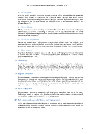 OIE – Guidelines for Animal Disease Control – November 2012
6
b) Vaccine quality
A vaccine quality assurance programme ensures the purity, safety, potency of vaccines as well as
measures their efficacy in relation to the circulating strains. Vaccines used within control
programmes should be licensed under the authority of the Veterinary Authority in accordance with
the provisions of the Terrestrial Manual and preferably tested by an independent authority for
safety and potency.
c) Vaccine delivery
Effective delivery of vaccine, including preservation of the cold chain requirements and proper
administration, is essential for reaching an adequate level of population immunity. This could
require the implementation of governmental and/or private schemes that include quality assurance
controls of vaccine distribution.
d) Vaccine and antigen banks
Vaccine and antigen banks could be useful to ensure that sufficient stocks are available. Such
vaccine and antigen banks may be held at national or regional levels and should comply with the
provisions of Chapter 1.1.10 on International standards for vaccines banks of the Terrestrial Manual.
e) Other measures
Regardless of whether vaccination is used or not, a disease control programme should utilize a mix
of control measures and tools. Several measures frequently applicable in a disease control
programme are listed in Table 1.
5.7. Traceability
An effective traceability system facilitates the identification of affected individual animals, herds or
flocks. The design of the traceability system should follow the provisions of the Terrestrial Code in
particular, Chapter 4.1 on General principles on identification and traceability of live animals and
Chapter 4.2 on Design and implementation of identification systems to achieve animal traceability.
5.8. Regional integration
Many diseases are considered transboundary animal diseases and require a regional approach to
disease control. Regional and inter-sectorial agreements, including the Veterinary Authority in each
country and representatives from international and other relevant regional organisations should be
established to ensure proper coordination. Where possible, Member Countries should act on a
regional basis to harmonise disease control programmes.
5.9. Social participation
Communication, awareness programme and programme ownership need to be in place.
Stakeholders should be involved in the development, planning, implementation, management and
revision of the programme. This should be an on-going process.
5.10. Role of research in support of disease control programme
During the strategic planning and assessment of programme certain areas needing further research
may be identified. Communication with national and international research institutions should be
established to address programme needs.
 