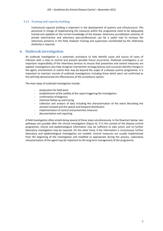 OIE – Guidelines for Animal Disease Control – November 2012
7
5.11. Training and capacity building
Institutional capacity building is important in the development of systems and infrastructure. The
personnel in charge of implementing the measures within the programme need to be adequately
trained and updated on the current knowledge of the disease. Veterinary accreditation schemes of
private veterinarians and veterinary para-professionals can be a useful tool to increase the
veterinary presence in the field, however training and supervision coordinated by the Veterinary
Authority is required.
6. Outbreak investigation
An outbreak investigation is a systematic procedure to help identify cause and source of cases of
infection with a view to control and prevent possible future occurrence. Outbreak investigation is an
important responsibility of the Veterinary Services to ensure that preventive and control measures are
applied. Investigations also help recognise intervention strategy failures and successes identify changes in
the agent, environment or events that may be beyond the scope of a disease control programme. It is
important to maintain records of outbreak investigations including those which were not confirmed as
this will help demonstrate the effectiveness of the surveillance system.
The main steps of outbreak investigation include:
- preparation for field work
- establishment of the validity of the report triggering the investigation
- confirmation of diagnosis
- intensive follow-up and tracing
- collection and analysis of data including the characterisation of the event describing the
animals involved and the spatial and temporal distribution
- implementation of control and preventive measures
- documentation and reporting
A field investigation often entails doing several of these steps simultaneously. In the flowchart below, two
pathways are possible after the clinical investigation (Figure 4). If in the context of the disease control
programme, clinical and epidemiological information may be sufficient to take action and no further
laboratory investigation may be required. On the other hand, if the information is inconclusive, further
laboratory and epidemiological investigation are needed. Control measures are usually implemented
from the beginning of the investigation and modified as appropriate during the process. Laboratory
characterisation of the agent may be important to the long term management of the programme.
 