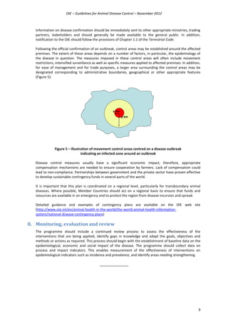 OIE – Guidelines for Animal Disease Control – November 2012
9
Information on disease confirmation should be immediately sent to other appropriate ministries, trading
partners, stakeholders and should generally be made available to the general public. In addition,
notification to the OIE should follow the provisions of Chapter 1.1 of the Terrestrial Code.
Following the official confirmation of an outbreak, control areas may be established around the affected
premises. The extent of these areas depends on a number of factors, in particular, the epidemiology of
the disease in question. The measures imposed in these control areas will often include movement
restrictions, intensified surveillance as well as specific measures applied to affected premises. In addition,
for ease of management and for trade purposes, a larger area surrounding the control areas may be
designated corresponding to administrative boundaries, geographical or other appropriate features
(Figure 5).
Figure 5 – Illustration of movement control areas centred on a disease outbreak
indicating an infected zone around an outbreak
Disease control measures usually have a significant economic impact; therefore, appropriate
compensation mechanisms are needed to ensure cooperation by farmers. Lack of compensation could
lead to non-compliance. Partnerships between government and the private sector have proven effective
to develop sustainable contingency funds in several parts of the world.
It is important that this plan is coordinated on a regional level, particularly for transboundary animal
diseases. Where possible, Member Countries should act on a regional basis to ensure that funds and
resources are available in an emergency and to protect the region from disease incursion and spread.
Detailed guidance and examples of contingency plans are available on the OIE web site
(http://www.oie.int/en/animal-health-in-the-world/the-world-animal-health-information-
system/national-disease-contingency-plans)
8. Monitoring, evaluation and review
The programme should include a continued review process to assess the effectiveness of the
interventions that are being applied, identify gaps in knowledge and adapt the goals, objectives and
methods or actions as required. This process should begin with the establishment of baseline data on the
epidemiological, economic and social impact of the disease. The programme should collect data on
process and impact indicators. This enables measurement of the effectiveness of interventions on
epidemiological indicators such as incidence and prevalence, and identify areas needing strengthening.
_______________
y km
x km
 