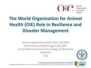 The World Organisation for Animal 
Health (OIE) Role in Resilience and 
5th International Disaster and Risk Conference IDRC 2014 
‘Integrative Risk Management - The role of science, technology & practice‘ • 24-28 August 2014 • Davos • Switzerland 
www.grforum.org 
Disaster Management 
Gary Vroegindewey, DVM, MSS, DACVPM 
World Animal Health Organsation/OIE 
Lincoln Memorial University College of Veterinary 
Medicine 
USA 
 