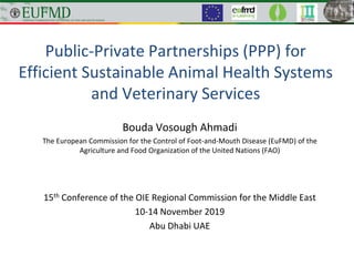 Public-Private Partnerships (PPP) for
Efficient Sustainable Animal Health Systems
and Veterinary Services
Bouda Vosough Ahmadi
The European Commission for the Control of Foot-and-Mouth Disease (EuFMD) of the
Agriculture and Food Organization of the United Nations (FAO)
15th Conference of the OIE Regional Commission for the Middle East
10-14 November 2019
Abu Dhabi UAE
 