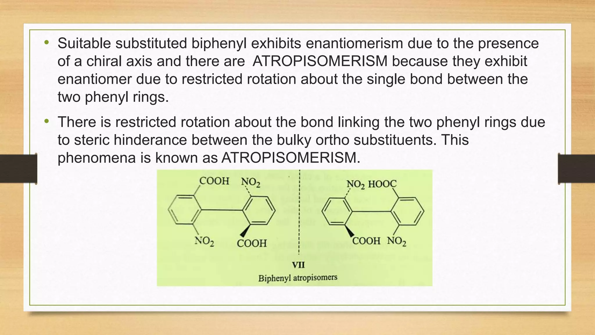• Suitable substituted biphenyl exhibits enantiomerism due to the presence
of a chiral axis and there are ATROPISOMERISM because they exhibit
enantiomer due to restricted rotation about the single bond between the
two phenyl rings.
• There is restricted rotation about the bond linking the two phenyl rings due
to steric hinderance between the bulky ortho substituents. This
phenomena is known as ATROPISOMERISM.
 