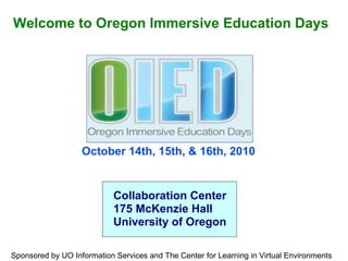 October 14th, 15th, & 16th, 2010 Welcome to Oregon Immersive Education Days Collaboration Center 175 McKenzie Hall University of Oregon Sponsored by UO Information Services and The Center for Learning in Virtual Environments 