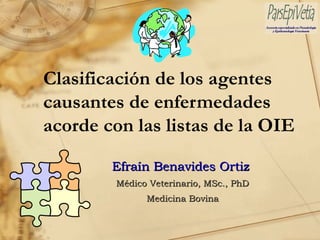 Clasificación de los agentes
causantes de enfermedades
acorde con las listas de la OIE

        Efraín Benavides Ortiz
        Médico Veterinario, MSc., PhD
              Medicina Bovina
 