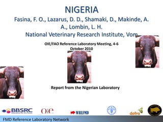 NIGERIA
     Fasina, F. O., Lazarus, D. D., Shamaki, D., Makinde, A.
                         A., Lombin, L. H.
         National Veterinary Research Institute, Vom
                    OIE/FAO Reference Laboratory Meeting, 4-6
                                  October 2010




                       Report from the Nigerian Laboratory




                                     WRLFMD
FMD Reference Laboratory Network
 