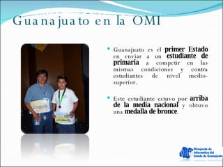 Guanajuato en la OMI Guanajuato es el  primer Estado  en enviar a un  estudiante de primaria  a competir en las mismas condiciones y contra estudiantes de nivel medio-superior.  Este estudiante estuvo por  arriba de la media nacional  y obtuvo una  medalla de bronce . 