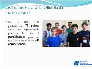 Locaciones para la Olimpiada Internacional En la IOI 2007 participaron  75 países , cada uno representado por a lo más  4 participantes  para un total de alrededor de  300 competidores . 