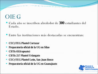 OIEG Cada año se inscriben alrededor de  300  estudiantes del Estado.  Entre las instituciones más destacadas se encuentran: CECyTEG Plantel Cortazar Preparatoria oficial de la UG en Silao CBTis 65(Irapuato) CBTis 217 Plantel Uriangato CECyTEG Plantel León, San Juan Bosco Preparatoria oficial de la UG en Guanajuato 