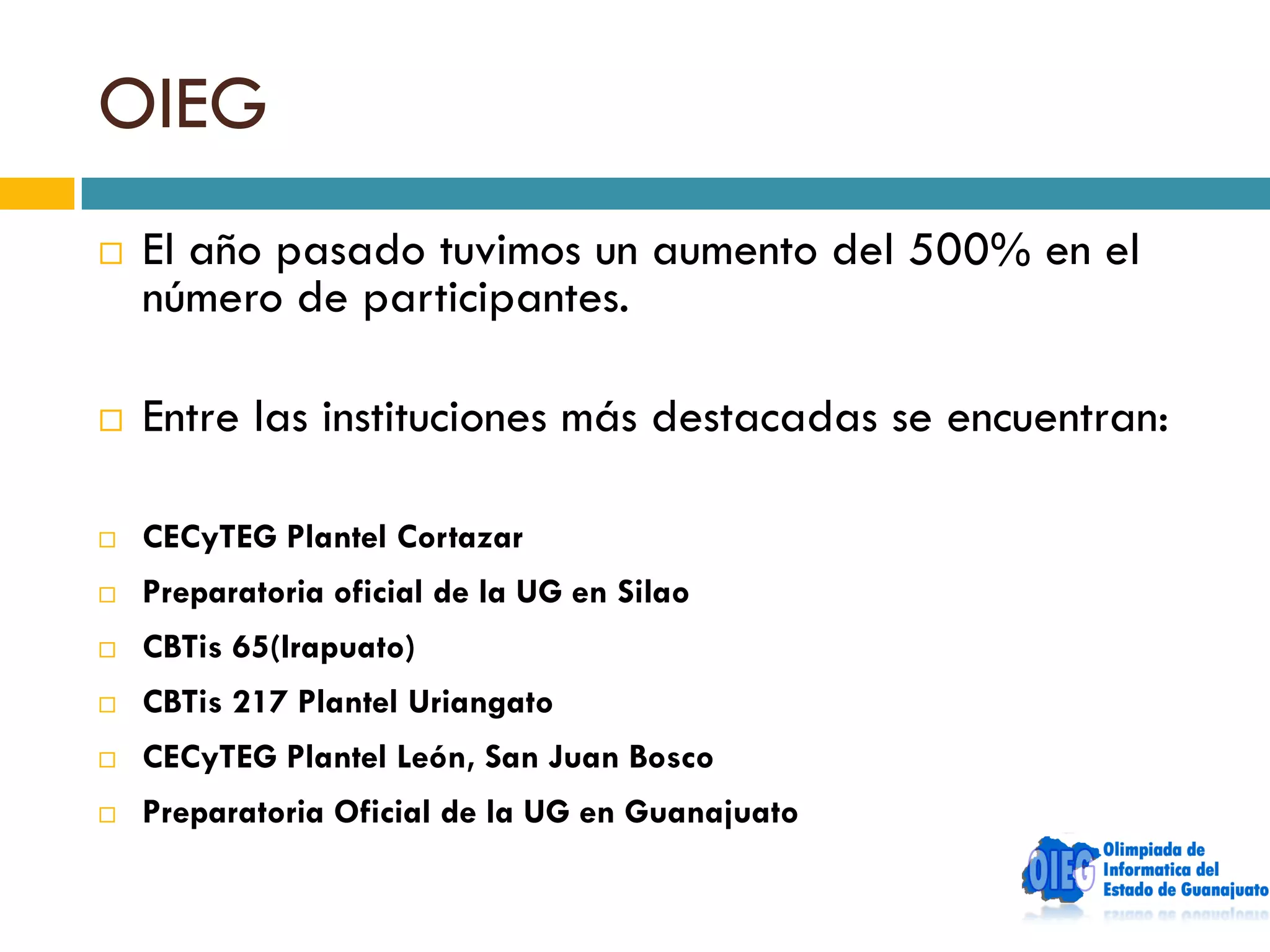 OIEG
   El año pasado tuvimos un aumento del 500% en el
    número de participantes.

   Entre las instituciones más destacadas se encuentran:

   CECyTEG Plantel Cortazar
   Preparatoria oficial de la UG en Silao
   CBTis 65(Irapuato)
   CBTis 217 Plantel Uriangato
   CECyTEG Plantel León, San Juan Bosco
   Preparatoria Oficial de la UG en Guanajuato
 