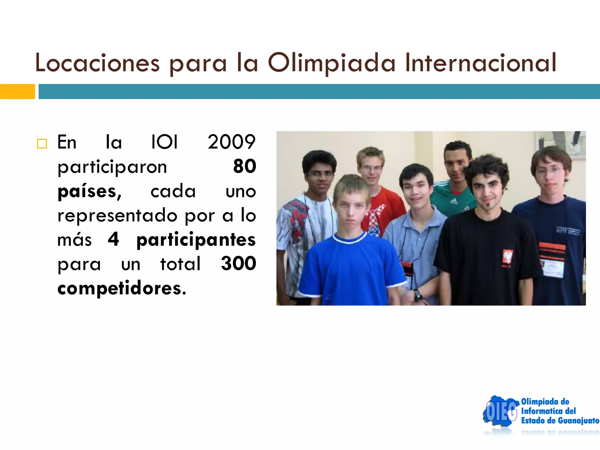 Locaciones para la Olimpiada Internacional

   En la IOI 2009
    participaron      80
    países, cada uno
    representado por a lo
    más 4 participantes
    para un total 300
    competidores.
 