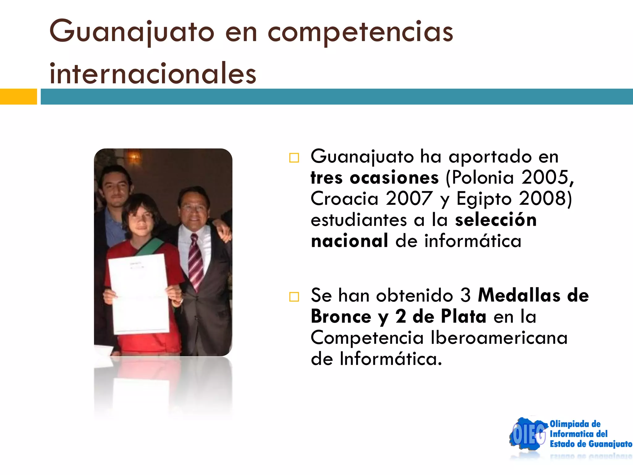 Guanajuato en competencias
internacionales

                  Guanajuato ha aportado en
                   tres ocasiones (Polonia 2005,
                   Croacia 2007 y Egipto 2008)
                   estudiantes a la selección
                   nacional de informática

                  Se han obtenido 3 Medallas de
                   Bronce y 2 de Plata en la
                   Competencia Iberoamericana
                   de Informática.
 