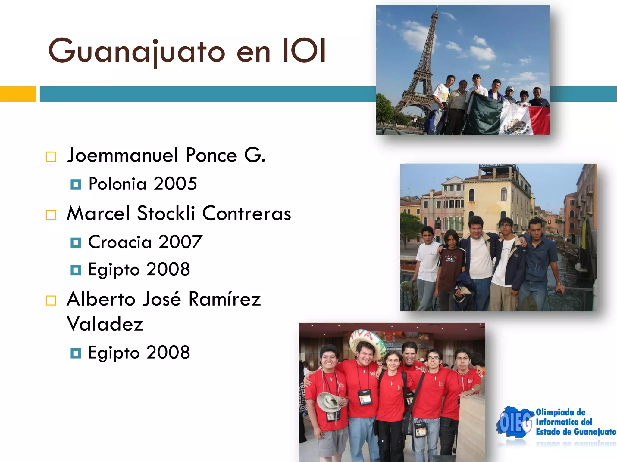 Guanajuato en IOI

   Joemmanuel Ponce G.
       Polonia 2005
   Marcel Stockli Contreras
     Croacia 2007
     Egipto 2008

   Alberto José Ramírez
    Valadez
       Egipto 2008
 