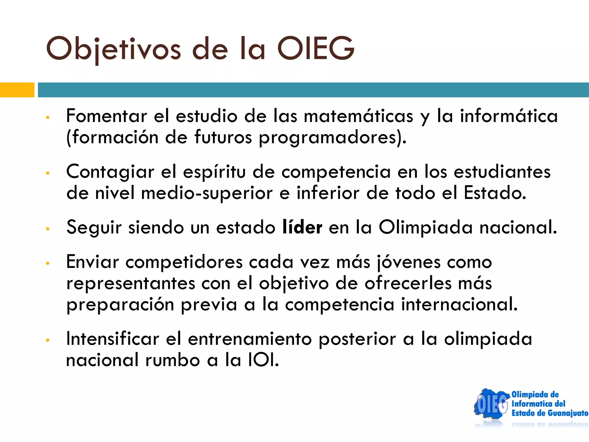 Objetivos de la OIEG
•   Fomentar el estudio de las matemáticas y la informática
    (formación de futuros programadores).
•   Contagiar el espíritu de competencia en los estudiantes
    de nivel medio-superior e inferior de todo el Estado.
•   Seguir siendo un estado líder en la Olimpiada nacional.
•   Enviar competidores cada vez más jóvenes como
    representantes con el objetivo de ofrecerles más
    preparación previa a la competencia internacional.
•   Intensificar el entrenamiento posterior a la olimpiada
    nacional rumbo a la IOI.
 