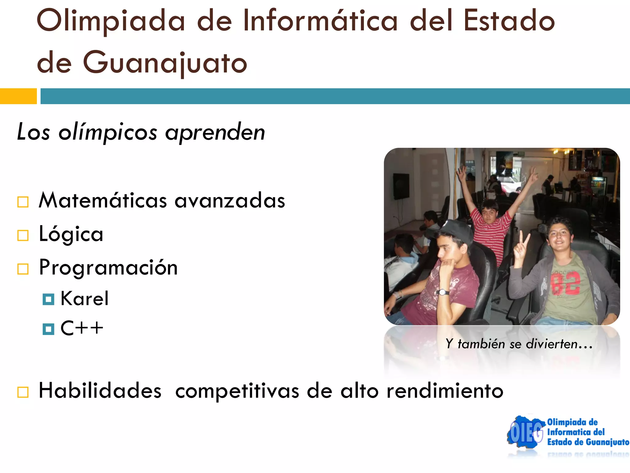 Olimpiada de Informática del Estado
    de Guanajuato
Los olímpicos aprenden

   Matemáticas avanzadas
   Lógica
   Programación
     Karel
     C++
                                          Y también se divierten…


   Habilidades competitivas de alto rendimiento
 