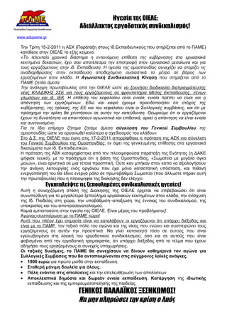 Ηγεσία της ΟΙΕΛΕ:
                              Αδιάλλακτος εργοδοτικός συνδικαλισμός!
www.edupame.gr

 Την Τρίτη 15-2-2011 η ΑΣΚ (Παράταξη στους Ιδ.Εκπαιδευτικούς που στηρίζεται από το ΠΑΜΕ)
 κατέθεσε στην ΟΙΕΛΕ το εξής κείμενο:
 «Το τελευταίο χρονικό διάστημα η εντεινόμενη επίθεση της κυβέρνησης στα εργασιακά
 κεκτημένα δεκαετιών, έχει σαν αποτέλεσμα την επιστροφή στον εργασιακό μεσαίωνα και για
 τους εργαζόμενους στην ιδ. Εκπαίδευση. Η ηγεσία της ομοσπονδίας συνεχίζει να στηρίζει τις
 αναδιαρθρώσεις στην εκπαίδευση αποδεχόμενη ουσιαστικά τα μέτρα σε βάρος των
 εργαζομένων στον κλάδο. Η Αγωνιστική Συνδικαλιστική Κίνηση που στηρίζεται από το
 ΠΑΜΕ ζητάει άμεσα:
 Την ανάληψη πρωτοβουλίας από την ΟΙΕΛΕ ώστε να ξεκινήσει διαδικασία διαπραγμάτευσης
 νέας ΚΛΑΔΙΚΗΣ ΣΣΕ για τους εργαζόμενους σε φροντιστήρια Μέσης Εκπαίδευσης, Ξένων
 γλωσσών και ιδ. ΙΕΚ. Η επίθεση του κεφαλαίου είναι ενιαία, ενιαία πρέπει να είναι και η
 απάντηση των εργαζομένων. Εδώ και καιρό έχουμε προειδοποιήσει ότι στόχος της
 κυβέρνησης, της τρόικας, της ΕΕ και του κεφαλαίου είναι οι Συλλογικές συμβάσεις, και ότι με
 πρόσχημα την κρίση θα χτυπήσουν σε αυτήν την κατεύθυνση. Θεωρούμε ότι οι εργαζόμενοι
 έχουν τη δυνατότητα να απαντήσουν αγωνιστικά και επιθετικά, αρκεί η απάντηση να είναι ενιαία
 και συντονισμένη.
 Για το ίδιο επίμαχο ζήτημα ζητάμε άμεση σύγκληση του Γενικού Συμβουλίου της
 ομοσπονδίας ώστε να οργανωθεί καλύτερα η σχεδιασμός του κλάδου»
 Στο Δ.Σ. της ΟΙΕΛΕ που έγινε στις 17-2-2011 απορρίφθηκε η πρόταση της ΑΣΚ για σύγκλιση
 του Γενικού Συμβουλίου της Ομοσπονδίας, εν όψει της γενικευμένης επίθεσης στα εργασιακά
 δικαιώματα των Ιδ. Εκπαιδευτικών.
 Η πρόταση της ΑΣΚ καταψηφίστηκε από την πλειοψηφούσα παράταξη της Ενότητας (η ΔΑΚΕ
 ψήφισε λευκό), με το πρόσχημα ότι η βάση της Ομοσπονδίας, «Σωματεία με μεγάλο όγκο
 μελών», είναι αρνητικά σε μια τέτοια προοπτική. Ούτε καν μπήκαν στον κόπο να αξιολογήσουν
 την ανάγκη λειτουργίας ενός οργάνου που έχει μόνο καταστατική υπόσταση, και πιθανή
 ενεργοποίησή του θα έδινε ενεργό ρόλο σε πρωτοβάθμια Σωματεία (που άλλωστε πήραν αυτή
 την πρωτοβουλία) που η πλειοψηφία της διοίκησης δεν ελέγχει.
             Εγκαταλείψτε τις ξεπουλημένες συνδικαλιστικές ηγεσίες!
 Αυτή η συνεχιζόμενη στάση της Διοίκησης της ΟΙΕΛΕ έρχεται να επιβεβαιώσει ότι είναι
 συνυπεύθυνη για το μεγαλύτερο ξεπούλημα εργασιακών κεκτημένων στον κλάδο, την ενίσχυση
 της Ιδ. Παιδείας στη χώρα, την υποβάθμιση–απαξίωση της έννοιας του συνδικαλισμού, της
 υποκρισίας και του αποπροσανατολισμού.
 Καμιά εμπιστοσύνη στην ηγεσία της ΟΙΕΛΕ. Είναι μέρος του προβλήματος!
 Αγώνας-συσπείρωση με το ΠΑΜΕ τώρα!
 Αυτό που πλέον έχει σημασία είναι να καταλάβουν οι εργαζόμενοι ότι υπάρχει διέξοδος και
 είναι με το ΠΑΜΕ, τον ταξικό πόλο του αγώνα και της νίκης που ενώνει και συσπειρώνει τους
 εργαζόμενους σε αυτήν την προοπτικά. Να γίνει κατανοητό τόσο σε αυτούς που είναι
 εγκλωβισμένοι στη λογική του εργοδοτικού συνδικαλισμού, όσο και σε αυτούς που είναι
 φοβισμένοι από την εργοδοτική τρομοκρατία, ότι υπάρχει διέξοδος από το τέλμα που έχουν
 οδηγήσει τους εργαζομένους οι συνεχείς υποχωρήσεις.
 Οι ταξικές δυνάμεις, το ΠΑΜΕ θα συνεχίσουν να δίνουν καθημερινά τον αγώνα για
 Συλλογικές Συμβάσεις που θα ανταποκρίνονται στις σύγχρονες λαϊκές ανάγκες.
 • 1900 ευρώ για πρώτο μισθό στην εκπαίδευση.
 • Σταθερή μόνιμη δουλεία για όλους.
 • Πάλη ενάντια στις απολύσεις και την απελευθέρωση των απολύσεων.
 • Αποκλειστικά δημόσια και δωρεάν ενιαία εκπαίδευση. Κατάργηση της ιδιωτικής
     εκπαίδευσης και της εμπορευματοποίησης της παιδείας.
                             ΓΕΝΙΚΟΣ ΠΑΛΛΑΪΚΟΣ ΞΕΣΗΚΩΜΟΣ!
                             Να μην πληρώσει την κρίση ο λαός
 