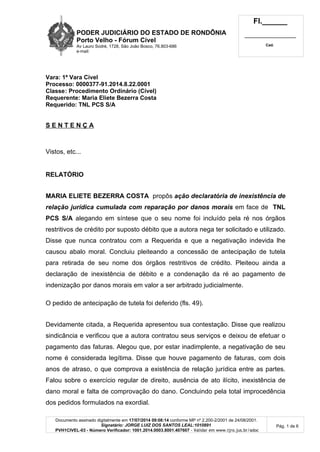PODER JUDICIÁRIO DO ESTADO DE RONDÔNIA
Porto Velho - Fórum Cível
Av Lauro Sodré, 1728, São João Bosco, 76.803-686
e-mail:
Fl.______
_________________________
Cad.
Documento assinado digitalmente em 17/07/2014 09:08:14 conforme MP nº 2.200-2/2001 de 24/08/2001.
Signatário: JORGE LUIZ DOS SANTOS LEAL:1010891
PVH1CIVEL-03 - Número Verificador: 1001.2014.0003.8001.407607 - Validar em www.tjro.jus.br/adoc
Pág. 1 de 6
Vara: 1ª Vara Cível
Processo: 0000377-91.2014.8.22.0001
Classe: Procedimento Ordinário (Cível)
Requerente: Maria Eliete Bezerra Costa
Requerido: TNL PCS S/A
S E N T E N Ç A
Vistos, etc...
RELATÓRIO
MARIA ELIETE BEZERRA COSTA propôs ação declaratória de inexistência de
relação jurídica cumulada com reparação por danos morais em face de TNL
PCS S/A alegando em síntese que o seu nome foi incluído pela ré nos órgãos
restritivos de crédito por suposto débito que a autora nega ter solicitado e utilizado.
Disse que nunca contratou com a Requerida e que a negativação indevida lhe
causou abalo moral. Concluiu pleiteando a concessão de antecipação de tutela
para retirada de seu nome dos órgãos restritivos de crédito. Pleiteou ainda a
declaração de inexistência de débito e a condenação da ré ao pagamento de
indenização por danos morais em valor a ser arbitrado judicialmente.
O pedido de antecipação de tutela foi deferido (fls. 49).
Devidamente citada, a Requerida apresentou sua contestação. Disse que realizou
sindicância e verificou que a autora contratou seus serviços e deixou de efetuar o
pagamento das faturas. Alegou que, por estar inadimplente, a negativação de seu
nome é considerada legítima. Disse que houve pagamento de faturas, com dois
anos de atraso, o que comprova a existência de relação jurídica entre as partes.
Falou sobre o exercício regular de direito, ausência de ato ilícito, inexistência de
dano moral e falta de comprovação do dano. Concluindo pela total improcedência
dos pedidos formulados na exordial.
 