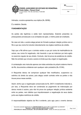 PODER JUDICIÁRIO DO ESTADO DE RONDÔNIA
Porto Velho - Fórum Cível
Av Lauro Sodré, 1728, São João Bosco, 76.803-686
e-mail:
Fl.______
_________________________
Cad.
Documento assinado digitalmente em 17/07/2014 09:08:14 conforme MP nº 2.200-2/2001 de 24/08/2001.
Signatário: JORGE LUIZ DOS SANTOS LEAL:1010891
PVH1CIVEL-03 - Número Verificador: 1001.2014.0003.8001.407607 - Validar em www.tjro.jus.br/adoc
Pág. 2 de 6
Intimada, a autora apresentou sua réplica (fls. 89/98).
É o relatório. Decido.
FUNDAMENTAÇÃO
As partes são legítimas e estão bem representadas. Estando presentes os
pressupostos processuais e as condições da ação, o mérito pode ser analisado.
No caso em tela, a autora alega jamais ter firmado qualquer relação jurídica com a
Ré e que seu nome foi incluído indevidamente nos órgãos restritivos de crédito.
Vejo que a Ré afirma que o contrato existiu e que por conta da inadimplência da
autora, seu nome foi negativado, não havendo o que se indenizar por teria agido
no exercício regular de seu direito. Contudo, não há prova da existência do crédito.
Não há contrato que vincule a autora à dívida que deu origem à negativação.
A contestação veio instruída apenas com telas extraídas do próprio sistema interno
da Ré, documentos unilaterais sem qualquer valor probatório (fls. 81/84).
A Requerida deixou de comprovar qualquer fato modificativo, suspensivo ou
extintivo do direito da autora, pois alegou existir contrato entre as partes e não
trouxe prova nesse sentido.
Assim, tenho que a negativação comprovada às fls. 29/31 é totalmente indevida e,
por isso, a Requerida deve ser condenada ao pagamento de indenização por
danos morais à autora, pois não há prova de qualquer relação jurídica existente
entre as partes, nem débitos que impulsionassem a negativação de seus dados
junto aos órgãos restritivos de crédito.
A responsabilidade objetiva da Ré é evidente, pois agiu para o evento danoso
 