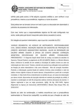 PODER JUDICIÁRIO DO ESTADO DE RONDÔNIA
Porto Velho - Fórum Cível
Av Lauro Sodré, 1728, São João Bosco, 76.803-686
e-mail:
Fl.______
_________________________
Cad.
Documento assinado digitalmente em 17/07/2014 09:08:14 conforme MP nº 2.200-2/2001 de 24/08/2001.
Signatário: JORGE LUIZ DOS SANTOS LEAL:1010891
PVH1CIVEL-03 - Número Verificador: 1001.2014.0003.8001.407607 - Validar em www.tjro.jus.br/adoc
Pág. 3 de 6
sofrido pela parte autora. A Ré adquiriu supostos créditos e, sem verificar a sua
procedência, mesmo a sua existência, negativou o nome da autora.
Esta prática tem se tornado comum em todo o país e a discussão tem abarrotado o
judiciário de processos de indenização.
Com isso, tenho que a responsabilidade objetiva da Ré está configurada nos
autos, razão pela qual devem responder pelos danos causados à autora.
Em relação ao quantum indenizatório, veja o que diz o acordão do STJ:
'AGRAVO REGIMENTAL NO AGRAVO DE INSTRUMENTO. RESPONSABILIDADE
CIVIL. DANOS MORAIS. INSCRIÇÃO INDEVIDA EM CADASTRO DE PROTEÇÃO AO
CRÉDITO. MONTANTE INDENIZATÓRIO RAZOÁVEL. VALOR DA REPARAÇÃO EM
SALÁRIO MÍNIMO VIGENTE À ÉPOCA DO EVENTO DANOSO. CORREÇÃO
MONETÁRIA DESVINCULADA DO SALÁRIO MÍNIMO. POSSIBILIDADE.
PRECEDENTES. 1. A Segunda Seção desta Corte de Justiça, na esteira do decidido no
Supremo Tribunal Federal, no julgamento do RE 222.488/PR, Relator o e. Ministro Moreira
Alves, orienta-se no sentido de ser vedada a vinculação do salário mínimo ao valor da
indenização por dano moral. Todavia, entende ser possível sua utilização como parâmetro
de fixação da verba indenizatória e não como indexador, fator de correção monetária.
Portanto, a indenização, quando fixada em salários mínimos, deve considerar o valor de
salário mínimo vigente à época do evento danoso, computando-se a partir daí a correção
monetária. 2. Esta Corte firmou entendimento no sentido de que, em casos de indenização
por danos morais, decorrentes de inscrição indevida em cadastro de proteção ao crédito, é
razoável a condenação em até 50 (cinquenta) salários mínimos (da época do evento). 3.
Agravo regimental a que se nega provimento. AgRg. No Ag. 938.114/RJ. Agravo
Regimental no Agravo de Instrumento 2007/0187805-0. Ministro Raul Araújo Filho, DJ
28.06.2010.'
Quanto ao valor da condenação, a matéria encontra-se com a jurisprudência
sedimentada no Tribunal de Justiça/RO, no sentido de que a fixação do valor da
 