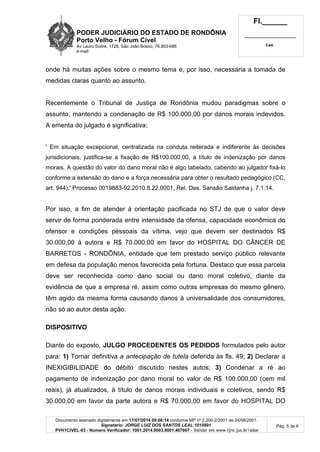 PODER JUDICIÁRIO DO ESTADO DE RONDÔNIA
Porto Velho - Fórum Cível
Av Lauro Sodré, 1728, São João Bosco, 76.803-686
e-mail:
Fl.______
_________________________
Cad.
Documento assinado digitalmente em 17/07/2014 09:08:14 conforme MP nº 2.200-2/2001 de 24/08/2001.
Signatário: JORGE LUIZ DOS SANTOS LEAL:1010891
PVH1CIVEL-03 - Número Verificador: 1001.2014.0003.8001.407607 - Validar em www.tjro.jus.br/adoc
Pág. 5 de 6
onde há muitas ações sobre o mesmo tema e, por isso, necessária a tomada de
medidas claras quanto ao assunto.
Recentemente o Tribunal de Justiça de Rondônia mudou paradigmas sobre o
assunto, mantendo a condenação de R$ 100.000,00 por danos morais indevidos.
A ementa do julgado é significativa:
' Em situação excepcional, centralizada na conduta reiterada e indiferente às decisões
jurisdicionais, justifica-se a fixação de R$100.000,00, a título de indenização por danos
morais. A questão do valor do dano moral não é algo tabelado, cabendo ao julgador fixá-lo
conforme a extensão do dano e a força necessária para obter o resultado pedagógico (CC,
art. 944).' Processo 0019883-92.2010.8.22.0001, Rel. Des. Sansão Saldanha j. 7.1.14.
Por isso, a fim de atender à orientação pacificada no STJ de que o valor deve
servir de forma ponderada entre intensidade da ofensa, capacidade econômica do
ofensor e condições pessoais da vítima, vejo que devem ser destinados R$
30.000,00 à autora e R$ 70.000,00 em favor do HOSPITAL DO CÂNCER DE
BARRETOS - RONDÔNIA, entidade que tem prestado serviço público relevante
em defesa da população menos favorecida pela fortuna. Destaco que essa parcela
deve ser reconhecida como dano social ou dano moral coletivo, diante da
evidência de que a empresa ré, assim como outras empresas do mesmo gênero,
têm agido da mesma forma causando danos à universalidade dos consumidores,
não só ao autor desta ação.
DISPOSITIVO
Diante do exposto, JULGO PROCEDENTES OS PEDIDOS formulados pelo autor
para: 1) Tornar definitiva a antecipação de tutela deferida às fls. 49; 2) Declarar a
INEXIGIBILIDADE do débito discutido nestes autos; 3) Condenar a ré ao
pagamento de indenização por dano moral no valor de R$ 100.000,00 (cem mil
reais), já atualizados, à título de danos morais individuais e coletivos, sendo R$
30.000,00 em favor da parte autora e R$ 70.000,00 em favor do HOSPITAL DO
 