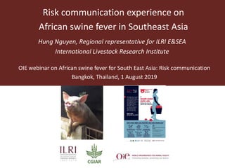 Risk communication experience on
African swine fever in Southeast Asia
Hung Nguyen, Regional representative for ILRI E&SEA
International Livestock Research Institute
OIE webinar on African swine fever for South East Asia: Risk communication
Bangkok, Thailand, 1 August 2019
Risk communication 1 August 2019
 