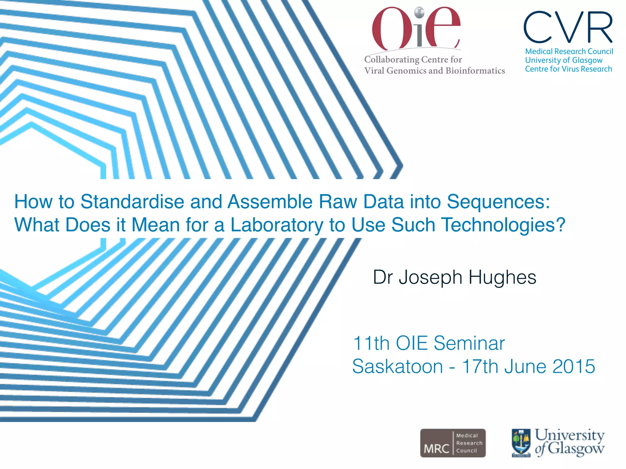 How to Standardise and Assemble Raw Data into Sequences:
What Does it Mean for a Laboratory to Use Such Technologies?"
Dr Joseph Hughes!
!
!11th OIE Seminar!
Saskatoon - 17th June 2015!