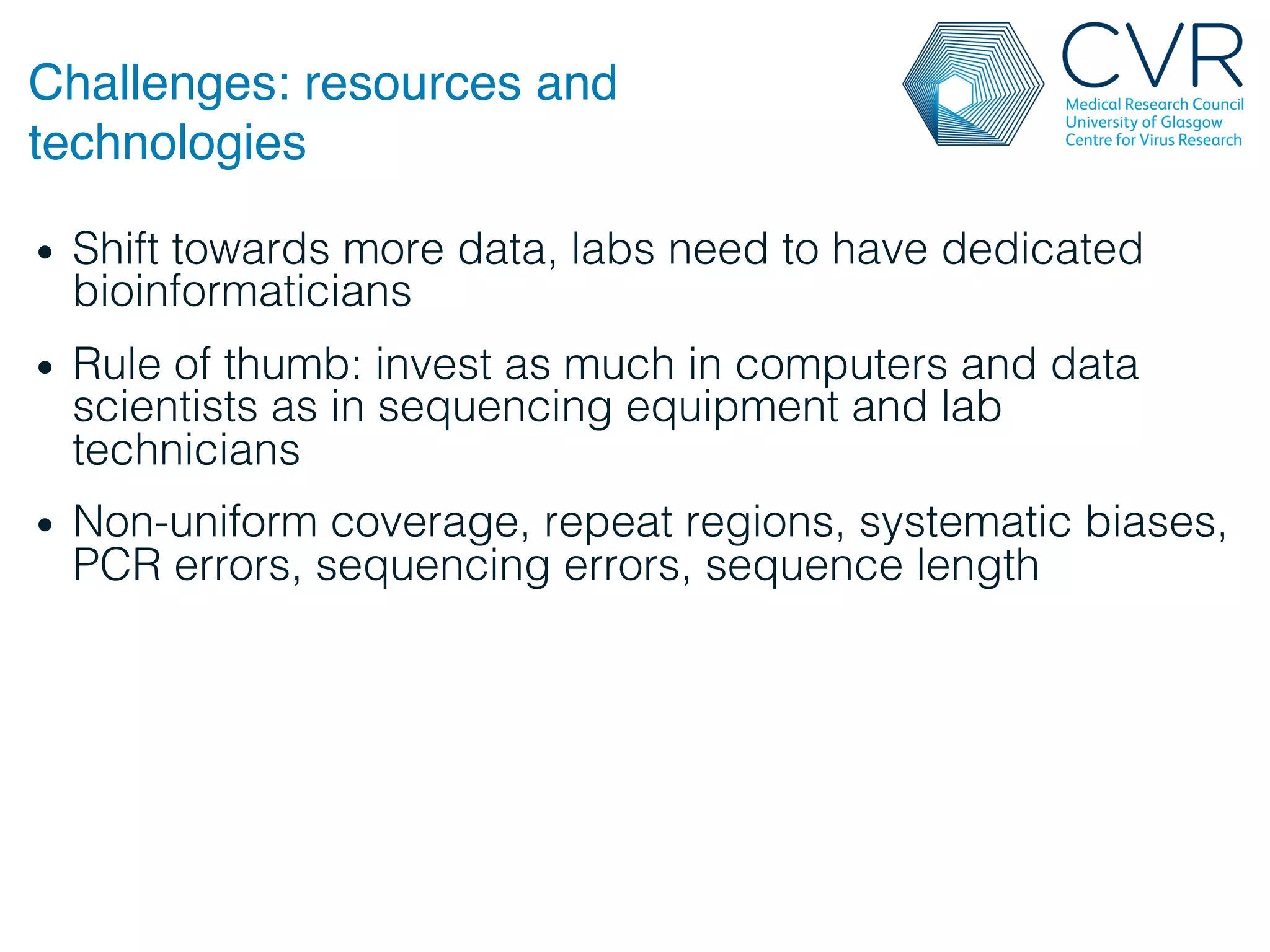 Challenges: resources and
technologies"
• Shift towards more data, labs need to have dedicated
bioinformaticians!
• Rule of thumb: invest as much in computers and data
scientists as in sequencing equipment and lab
technicians!
• Non-uniform coverage, repeat regions, systematic biases,
PCR errors, sequencing errors, sequence length!