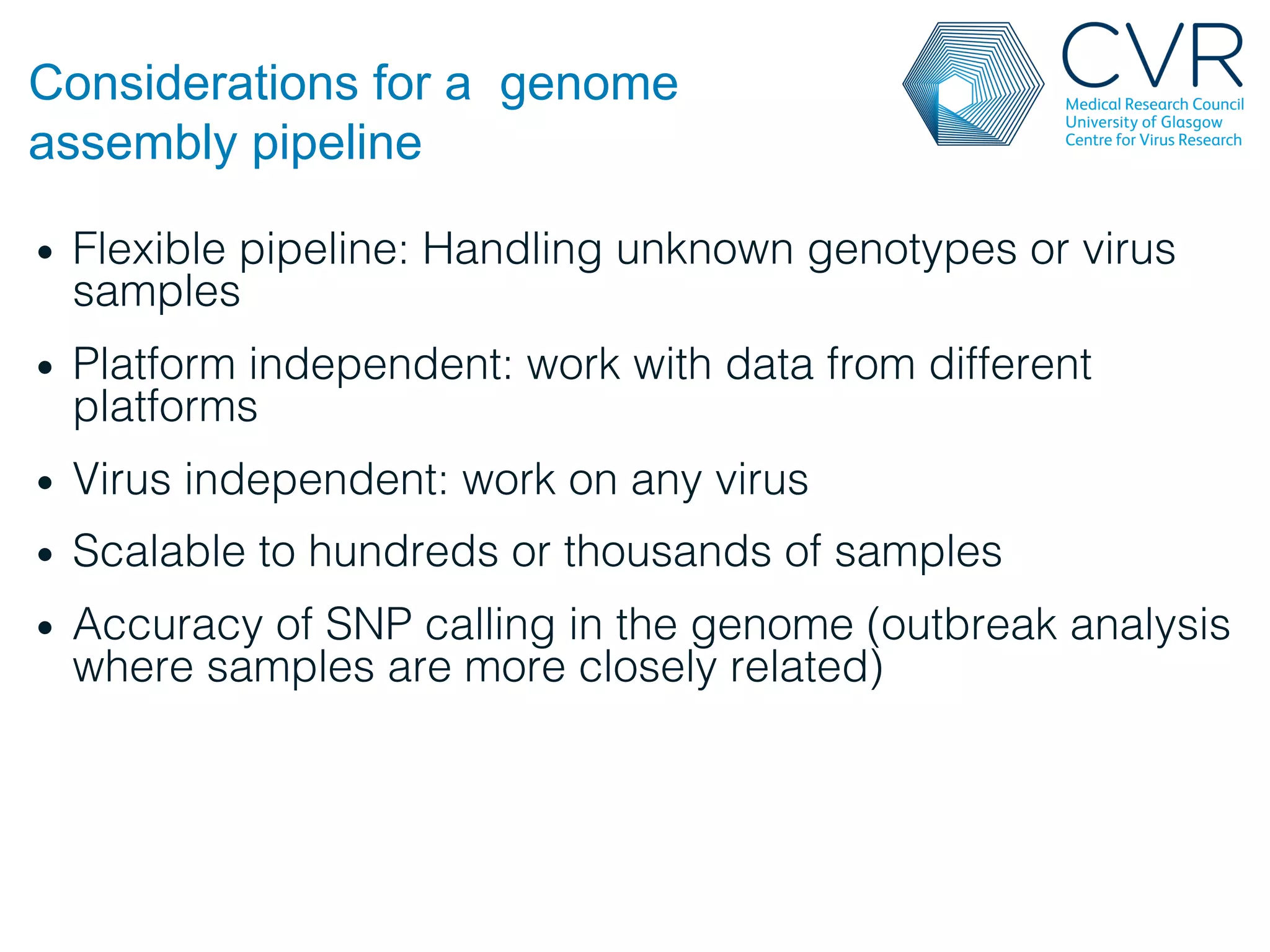 Considerations for a genome
assembly pipeline
• Flexible pipeline: Handling unknown genotypes or virus
samples!
• Platform independent: work with data from different
platforms!
• Virus independent: work on any virus!
• Scalable to hundreds or thousands of samples!
• Accuracy of SNP calling in the genome (outbreak analysis
where samples are more closely related)!