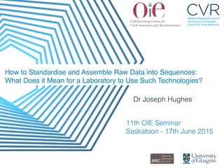 How to Standardise and Assemble Raw Data into Sequences: 
What Does it Mean for a Laboratory to Use Such Technologies?"
Dr Joseph Hughes!
!
!11th OIE Seminar!
Saskatoon - 17th June 2015!
 