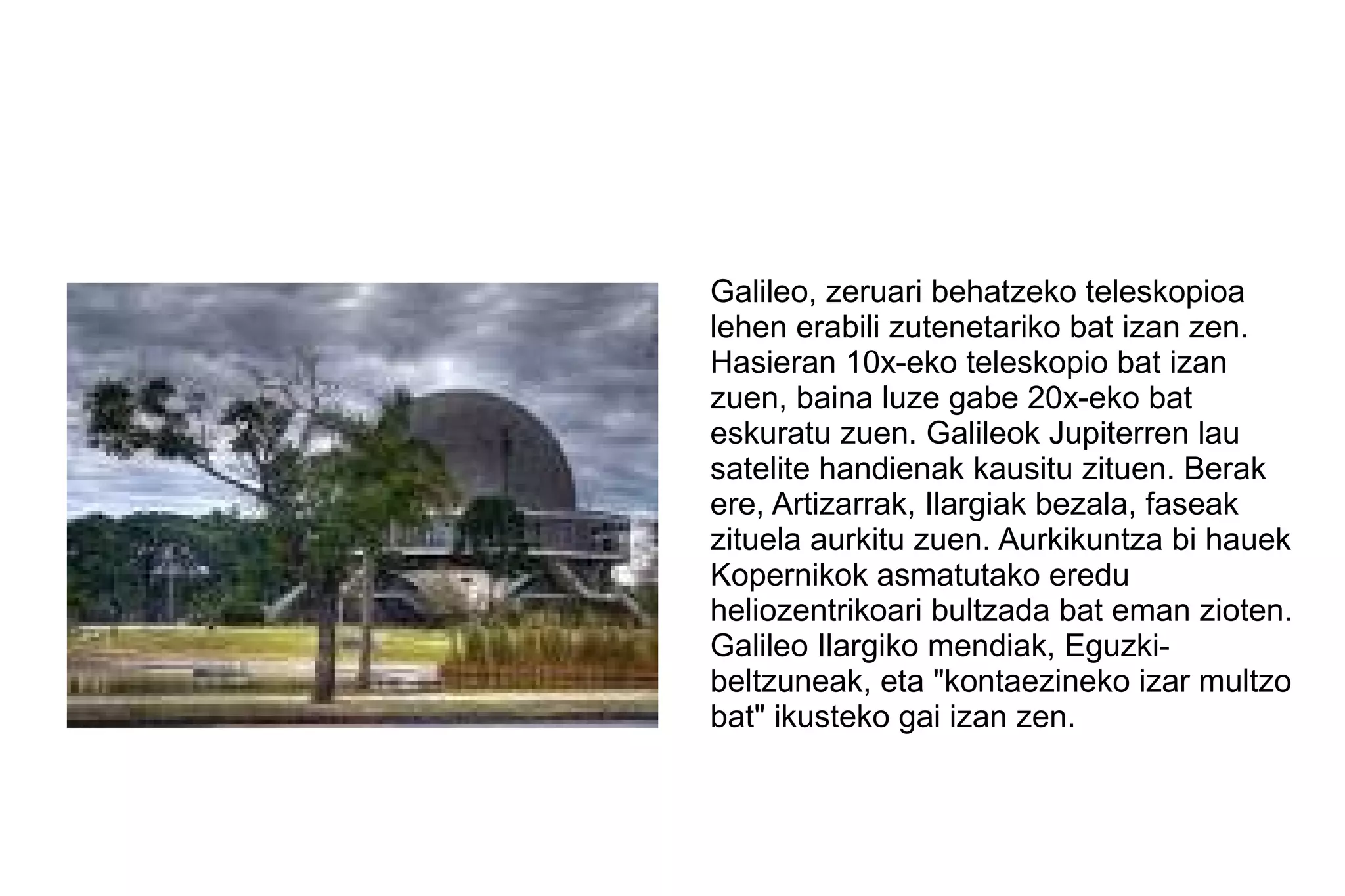 Galileo, zeruari behatzeko teleskopioa
lehen erabili zutenetariko bat izan zen.
Hasieran 10x-eko teleskopio bat izan
zuen, baina luze gabe 20x-eko bat
eskuratu zuen. Galileok Jupiterren lau
satelite handienak kausitu zituen. Berak
ere, Artizarrak, Ilargiak bezala, faseak
zituela aurkitu zuen. Aurkikuntza bi hauek
Kopernikok asmatutako eredu
heliozentrikoari bultzada bat eman zioten.
Galileo Ilargiko mendiak, Eguzki-
beltzuneak, eta "kontaezineko izar multzo
bat" ikusteko gai izan zen.
 