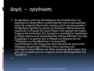 Δομή - οργάνωση
 Στη φωξάνη, μετά την ολοκλήρωση της εκπαίδευσης των
Ιερολοχιτών οργανώθηκε μεγαλοπρεπής τελετή ορκωμοσίας,
κατά την τσαρική εθιμοτυπία. Αμέσως μετά την ορκωμοσία ο
ΑλέξανδροςΥψηλάντης μίλησε με ιδιαίτερο ενθουσιασμό και
παρέδωσε τη Σημαία του Ιερού Λόχου στον αρχηγό του Λόχου
Γεώργιο Καντακουζινό. Στη συνέχεια οι Ιερολοχίτες παρέλασαν
με βήμα στρατιωτικό τραγουδώντας πολεμικό θούριο που είχε
συγγράψει ο 20 χρόνια πριν ο Αδαμάντιος Κοραής για την
"Ταξιαρχία των Ακροβολιστών της Ανατολής"
του Βοναπάρτη που πολεμούσε στην Αίγυπτο και στην οποία
ταξιαρχία συμμετείχαν Έλληνες. Στους πρώτους 120
ιερολοχίτες προστέθηκαν και άλλοι αργότερα φτάνοντας τους
400, ενώ η οργάνωση του σώματος αυτού ολοκληρώθηκε στο
Τιργοβίτσι.

ΑΓΓΕΛΙΔΗΣ ΣΤΑΥΡΟΣ ΣΤ1 2Ο ΔΗΜΟΤΙΚΟ ΣΧΟΛΕΙΟ ΞΑΝΘΗΣ 3
 