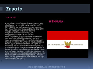 Σημαία
-> -> ->
Η ΣΗΜΑΙΑ
 Η σημαία του Ιερού Λόχου ήταν τρίχρωμη. Στη
μία πλευρά της σημαίας αναγραφόταν το ΕΝ
ΤΟΥΤΩ ΝΙΚΑ και υπήρχε στο κέντρο η εικόνα
των Αγίων Κωνσταντίνου και Ελένης. Στην άλλη
πλευρά υπήρχε η εικόνα του Φοίνικα
αναγεννόμενου από τις φλόγες και
αναγραφόταν ΕΚΤΗΣ ΚΟΝΕΩΣ ΜΟΥ
ΑΝΑΓΕΝΝΩΜΑΙ. Στο στρατιωτικό οργανισμό
που συνέταξε ο ΝικόλαοςΥψηλάντης στις
παραγράφους ΙΑ και ΙΒ η σχετική οδηγία για τη
σημαία αναφέρει: " Η Ελληνική σημαία τόσο εις
τα της ξηράς στρατεύματα όσο και εις τα της
θαλάσσης πρέπει να είναι κατασκευασμένη εκ
τριών χρωμάτων: άσπρο, μαύρο και κόκκινο.Το
άσπρο σημαίνει την αθωότητα της δικαίας ημών
επιχειρήσεως κατά των τυράννων, το μαύρο το
υπέρ πατρίδος και ελευθερίας θάνατον ημών και
το κόκκινο την αυτεξουσιότητα του Ελληνικού
λαού και την χαράν αυτού διότι πολεμεί δια την
ανάστασιν της Πατρίδος

ΑΓΓΕΛΙΔΗΣ ΣΤΑΥΡΟΣ ΣΤ1 2Ο ΔΗΜΟΤΙΚΟ ΣΧΟΛΕΙΟ ΞΑΝΘΗΣ 5
 