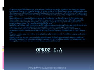 ΑΓΓΕΛΙΔΗΣ ΣΤΑΥΡΟΣ ΣΤ1 2Ο ΔΗΜΟΤΙΚΟ ΣΧΟΛΕΙΟ ΞΑΝΘΗΣ 6
ΌΡΚΟΣ Ι.Λ
ΩςΧριστιανός ορθόδοξος και υιός της ημετέρας Καθολικής Εκκλησίας, ορκίζομαι στο όνομα του Κυρίου
ημών ΙησούΧριστού και της ΑγίαςΤριάδας να μείνω πιστός εις την Πατρίδα μου και εις την Θρησκείαν μου.
Ορκίζομαι να ενωθώ με όλους τους αδελφούς μου Χριστιανούς δια την ελευθερίαν της Πατρίδος μας.
Ορκίζομαι να χύσω και αυτήν την υστέραν ρανίδα του αίματός μου υπέρ της θρησκείας και Πατρίδος
μου.
Να αποθάνω μετά των αδελφών μου υπέρ της Ελευθερίας της Πατρίδος και τηςΘρησκείας μου.
Να φονεύσω και αυτόν τον ίδιον τον αδελφόν μου, εάν τον εύρω προδότην της Πατρίδος μας. Να
υποτάσσομαι στον υπέρ της Πατρίδος μου αρχηγόν, Να μη βλέψω εις τα όπισθέν μου, εάν δεν
αποδιώξω τον εχθρόν της Πατρίδος καιΘρησκείας μου.
Να λάβω τα όπλα εις κάθε περίστασιν, ευθύς μόλις ακούσω ότι ο Αρχηγός μου εκστρατεύει κατά των
τυράννων και να συγκαταφέρω άπαντας τους φίλους και γνωρίμους μου εις το να με
ακολουθήσωσιν. Να βλέψω πάντοτε τους εχθρούς μου με μίσος και με περιφρόνησιν. Να μη
παρατήσω τα όπλα προτού να ιδώ ελευθέραν την Πατρίδα μου και εξολοθρευμένους τους εχθρούς
της.
Να χύσω το αίμα μου, ίνα νικήσω τους εχθρούς της θρησκείας μου ή ν΄ αποθάνω ως μάρτυς δια τον
Ιησού Χριστόν.
Ορκίζομαι τέλος πάντων εις το τηςΘείας Μεταλήψεως φοβερόν Μυστήριον ότι θα υστερηθώ της
Αγίας Κοινωνίας εις την τελευταία μου εκείνην ώρα, εάν δεν εκτελέσω απάσας τας υποσχέσεις, τας
οποίας έδωσα ενώπιον της εικόνος του Κυρίου μας Ιησού Χριστού
 
