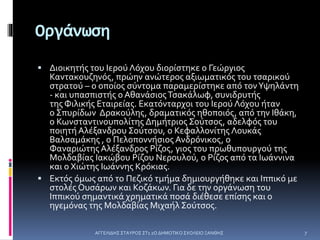 Οργάνωση
 Διοικητής του Ιερού Λόχου διορίστηκε ο Γεώργιος
Καντακουζηνός, πρώην ανώτερος αξιωματικός του τσαρικού
στρατού – ο οποίος σύντομα παραμερίστηκε από τονΥψηλάντη
- και υπασπιστής ο ΑθανάσιοςΤσακάλωφ, συνιδρυτής
της Φιλικής Εταιρείας. Εκατόνταρχοι του Ιερού Λόχου ήταν
ο Σπυρίδων Δρακούλης, δραματικός ηθοποιός, από την Ιθάκη,
ο Κωνσταντινουπολίτης Δημήτριος Σούτσος, αδελφός του
ποιητή Αλέξανδρου Σούτσου, ο Κεφαλλονίτης Λουκάς
Βαλσαμάκης , ο Πελοποννήσιος Ανδρόνικος, ο
Φαναριώτης Αλέξανδρος Ρίζος, γιος του πρωθυπουργού της
Μολδαβίας Ιακώβου Ρίζου Νερουλού, ο Ρίζος από τα Ιωάννινα
και ο Χιώτης Ιωάννης Κρόκιας.
 Εκτός όμως από το Πεζικό τμήμα δημιουργήθηκε και Ιππικό με
στολές Ουσάρων και Κοζάκων. Για δε την οργάνωση του
Ιππικού σημαντικά χρηματικά ποσά διέθεσε επίσης και ο
ηγεμόνας της Μολδαβίας Μιχαήλ Σούτσος.
ΑΓΓΕΛΙΔΗΣ ΣΤΑΥΡΟΣ ΣΤ1 2Ο ΔΗΜΟΤΙΚΟ ΣΧΟΛΕΙΟ ΞΑΝΘΗΣ 7
 
