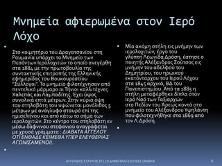 Μνημεία αφιερωμένα στον Ιερό
Λόχο

Στο κοιμητήριο του Δραγατσανίου στη
Ρουμανία υπάρχει το Μνημείο των
Πεσόντων Ιερολοχιτών το οποίο ανεγέρθη
στα 1884 με την πρωτοβουλία της
συντακτικής επιτροπής της Ελληνικής
εφημερίδας του Βουκουρεστίου
"Σύλλογοι".Το μνημείο φιλοτέχνησαν από
πεντελικό μάρμαρο οιΤήνιοι καλλιτέχνες
Χαλεπάς και Λαμπαδίτης. Έχει ύψος
συνολικά επτά μέτρων. Στην κύρια όψη
του στηλοβάτη του υψώνεται μονόλιθος 5
μέτρων με ανάγλυφο σταυρό επί της
ημισελήνου και από κάτω το σήμα των
ιερολοχιτών. Στο κέντρο του στηλοβάτη εν
μέσω δάφνινου στεφανιού αναγράφεται
με χρυσά γράμματα : ΔΙΑΒΑΤΑ ΑΓΓΕΛΟΥ
ΟΤΙ ΕΝΘΑΔΕ ΚΕΙΜΕΘΑΥΠΕΡ ΕΛΕΥΘΕΡΙΑΣ
ΑΓΩΝΙΣΑΜΕΝΟΙ/.

 Μία ακόμη στήλη εις μνήμην των
ιερολοχιτών, έργο του
γλύπτη Λεωνίδα Δρόση, έστησε ο
ποιητής Αλέξανδρος Σούτσος εις
μνήμην του αδελφού του
Δημητρίου, του ηρωικού
εκατόνταρχου του Ιερού Λόχου
στα 1845 αρχικά, ΒΔ του
Πανεπιστημίου. Από τα 1885 η
στήλη μεταφέρθηκε δίπλα στον
Ιερό Ναό τωνΤαξιαρχών
στο Πεδίον του Άρεως κοντά στο
μνημείο του ΑλέξανδρουΥψηλάντη
που φιλοτεχνήθηκε στα 1869 από
τον Λ.Δρόση.

ΑΓΓΕΛΙΔΗΣ ΣΤΑΥΡΟΣ ΣΤ1 2Ο ΔΗΜΟΤΙΚΟ ΣΧΟΛΕΙΟ ΞΑΝΘΗΣ 8
 