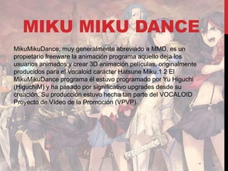 MIKU MIKU DANCE
MikuMikuDance, muy generalmente abreviado a MMD, es un
propietario freeware la animación programa aquello deja los
usuarios animados y crear 3D animación películas, originalmente
producidos para el Vocaloid carácter Hatsune Miku.1 2 El
MikuMikuDance programa él estuvo programado por Yu Higuchi
(HiguchiM) y ha pasado por significativo upgrades desde su
creación. Su producción estuvo hecha tan parte del VOCALOID
Proyecto de Vídeo de la Promoción (VPVP).
 